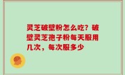 灵芝破壁粉怎么吃？破壁灵芝孢子粉每天服用几次，每次服多少