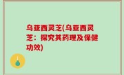 乌亚西灵芝(乌亚西灵芝：探究其药理及保健功效)