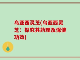 乌亚西灵芝(乌亚西灵芝：探究其药理及保健功效)