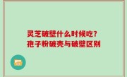 灵芝破壁什么时候吃？孢子粉破壳与破壁区别