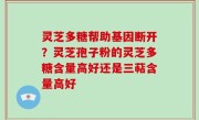 灵芝多糖帮助基因断开？灵芝孢子粉的灵芝多糖含量高好还是三萜含量高好