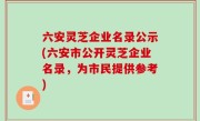 六安灵芝企业名录公示(六安市公开灵芝企业名录，为市民提供参考)