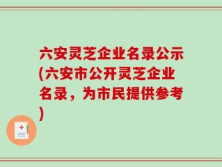 六安灵芝企业名录公示(六安市公开灵芝企业名录，为市民提供参考)