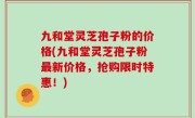 九和堂灵芝孢子粉的价格(九和堂灵芝孢子粉最新价格，抢购限时特惠！)