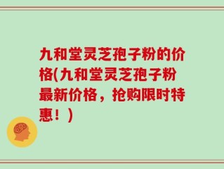 九和堂灵芝孢子粉的价格(九和堂灵芝孢子粉最新价格，抢购限时特惠！)