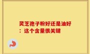 灵芝孢子粉好还是油好：这个含量很关键