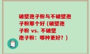 破壁孢子粉与不破壁孢子粉那个好 (破壁孢子粉 vs. 不破壁孢子粉：哪种更好？)