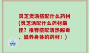 灵芝煲汤搭配什么药材(灵芝汤配什么药材最佳？推荐搭配清热解毒、滋养身体的药材！)