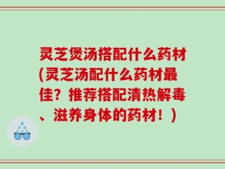 灵芝煲汤搭配什么药材(灵芝汤配什么药材最佳？推荐搭配清热解毒、滋养身体的药材！)