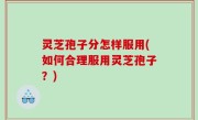 灵芝孢子分怎样服用(如何合理服用灵芝孢子？)