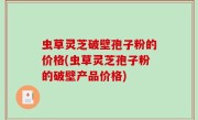 虫草灵芝破壁孢子粉的价格(虫草灵芝孢子粉的破壁产品价格)