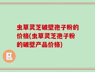 虫草灵芝破壁孢子粉的价格(虫草灵芝孢子粉的破壁产品价格)