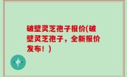 破壁灵芝孢子报价(破壁灵芝孢子，全新报价发布！)