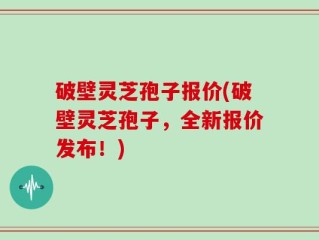 破壁灵芝孢子报价(破壁灵芝孢子，全新报价发布！)