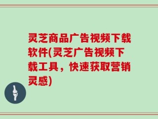 灵芝商品广告视频下载软件(灵芝广告视频下载工具，快速获取营销灵感)