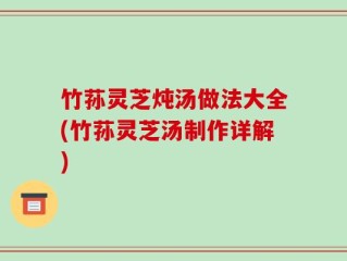 竹荪灵芝炖汤做法大全(竹荪灵芝汤制作详解)