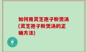 如何用灵芝孢子粉煲汤(灵芝孢子粉煲汤的正确方法)