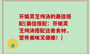 芬姐灵芝炖汤的最佳搭配(最佳搭配：芬姐灵芝炖汤搭配这些食材，营养美味又健康！)