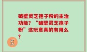 破壁灵芝孢子粉的主治功能？“破壁灵芝孢子粉”这玩意真的有用么？