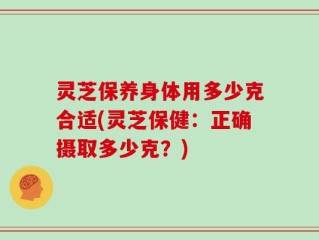 灵芝保养身体用多少克合适(灵芝保健：正确摄取多少克？)