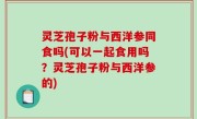 灵芝孢子粉与西洋参同食吗(可以一起食用吗？灵芝孢子粉与西洋参的)