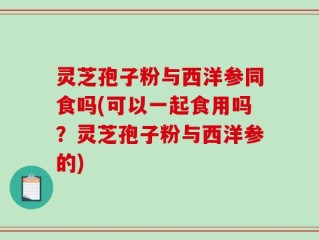 灵芝孢子粉与西洋参同食吗(可以一起食用吗？灵芝孢子粉与西洋参的)