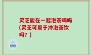 灵芝能在一起泡茶喝吗(灵芝可用于冲泡茶饮吗？)