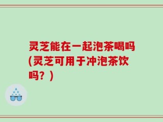 灵芝能在一起泡茶喝吗(灵芝可用于冲泡茶饮吗？)