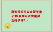 夏天是否可以吃灵芝孢子油(夏季可否食用灵芝孢子油？)