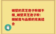 破壁的灵芝孢子粉细不细_破壁灵芝孢子粉：细腻度与品质的完美结合