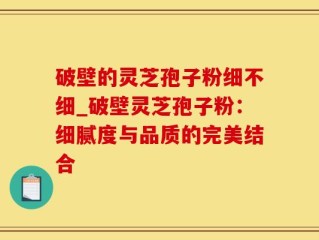 破壁的灵芝孢子粉细不细_破壁灵芝孢子粉：细腻度与品质的完美结合