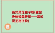 鬲式灵芝孢子粉(重塑身体极品神草——鬲式灵芝孢子粉)