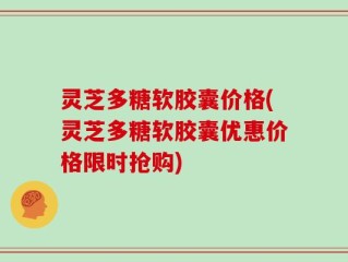 灵芝多糖软胶囊价格(灵芝多糖软胶囊优惠价格限时抢购)