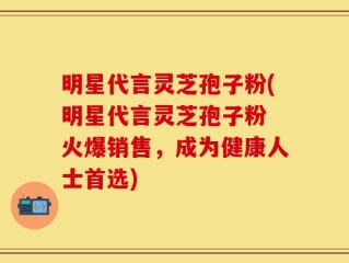 明星代言灵芝孢子粉(明星代言灵芝孢子粉 火爆销售，成为健康人士首选)
