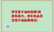 灵芝孢子油的品牌(提高免疫力，青年良品灵芝孢子油品质保证)