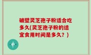 破壁灵芝孢子粉适合吃多久(灵芝孢子粉的适宜食用时间是多久？)