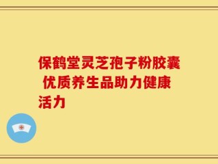 保鹤堂灵芝孢子粉胶囊 优质养生品助力健康活力