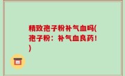 精致孢子粉补气血吗(孢子粉：补气血良药！)