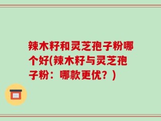 辣木籽和灵芝孢子粉哪个好(辣木籽与灵芝孢子粉：哪款更优？)