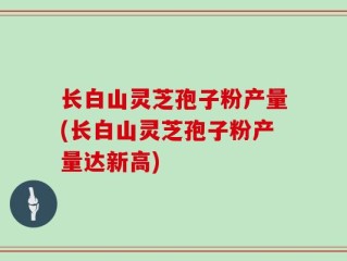 长白山灵芝孢子粉产量(长白山灵芝孢子粉产量达新高)