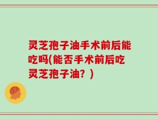 灵芝孢子油手术前后能吃吗(能否手术前后吃灵芝孢子油？)