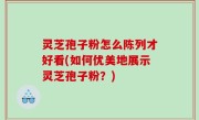 灵芝孢子粉怎么陈列才好看(如何优美地展示灵芝孢子粉？)