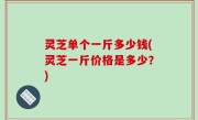 灵芝单个一斤多少钱(灵芝一斤价格是多少？)