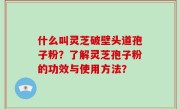 什么叫灵芝破壁头道孢子粉？了解灵芝孢子粉的功效与使用方法？