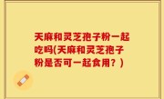 天麻和灵芝孢子粉一起吃吗(天麻和灵芝孢子粉是否可一起食用？)