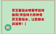 灵芝菌菇水喷雾李佳琦推荐(李佳琦力荐神奇灵芝菌菇水，让肌肤水润滋养！)