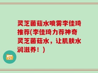 灵芝菌菇水喷雾李佳琦推荐(李佳琦力荐神奇灵芝菌菇水，让肌肤水润滋养！)