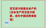 灵芝孢子胶囊日本产的(日本生产灵芝孢子胶囊，成为中国消费者新宠)
