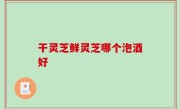 干灵芝鲜灵芝哪个泡酒好
