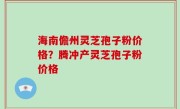 海南儋州灵芝孢子粉价格？腾冲产灵芝孢子粉价格